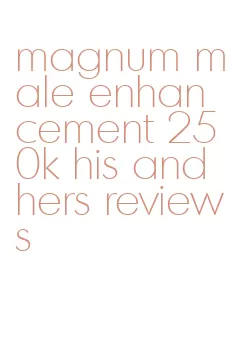 magnum male enhancement 250k his and hers reviews