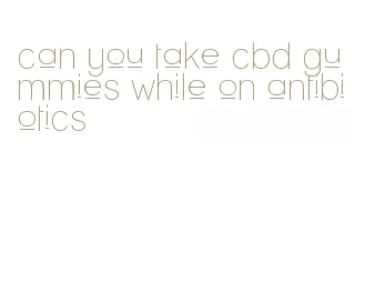can you take cbd gummies while on antibiotics